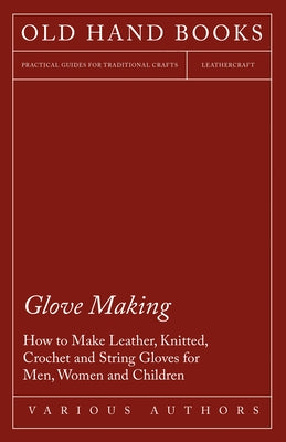 Glove Making - How to Make Leather, Knitted, Crochet and String Gloves for Men, Women and Children by Various