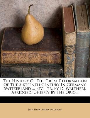 The History Of The Great Reformation Of The Sixteenth Century In Germany, Switzerland ... Etc. [tr. By D. Walther]. Abridged, Chiefly By The Orig... by Jean Henri Merle d'AubignÃ©