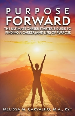 Purpose Forward: The Ultimate Career Starter's Guide to Finding a Career (and Life) of Purpose by Carvalho, Melissa