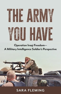 The Army You Have: Operation Iraqi Freedom -- A Military Intelligence Soldier's Perspective by Fleming, Sara