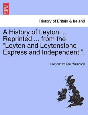 A History of Leyton ... Reprinted ... from the Leyton and Leytonstone Express and Independent.. by Wilkinson, Frederic William