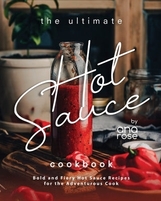 The Ultimate Hot Sauce Cookbook: Bold and Fiery Hot Sauce Recipes for the Adventurous Cook by Rose, Ana