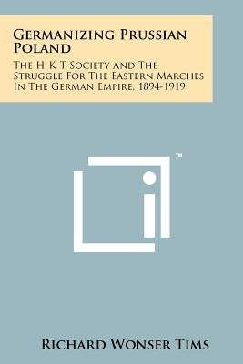 Germanizing Prussian Poland: The H-K-T Society And The Struggle For The Eastern Marches In The German Empire, 1894-1919 by Tims, Richard Wonser