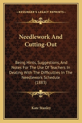 Needlework And Cutting-Out: Being Hints, Suggestions, And Notes For The Use Of Teachers In Dealing With The Difficulties In The Needlework Schedul by Stanley, Kate