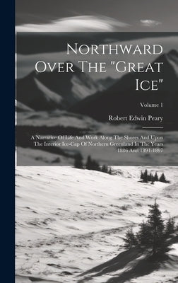 Northward Over The "great Ice": A Narrative Of Life And Work Along The Shores And Upon The Interior Ice-cap Of Northern Greenland In The Years 1886 An by Peary, Robert Edwin