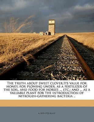 The Truth about Sweet Clover.Its Value for Honey, for Plowing Under, as a Fertilizer of the Soil, and Food for Horses ... Etc.; And ... as a Valuable by Root, A. 1839-1923