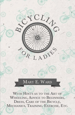 Bicycling for Ladies - With Hints as to the Art of Wheeling, Advice to Beginners, Dress, Care of the Bicycle, Mechanics, Training, Exercise, Etc. by Ward, Mary E.