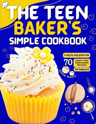 The Teen Baker's Simple Cookbook: A step by step guide with 70 super easy homemade Recipes for beginners by Mayer, Sonya