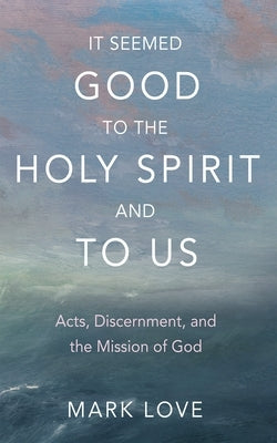 It Seemed Good to the Holy Spirit and to Us: Acts, Discernment, and the Mission of God by Love, Mark