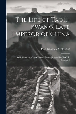 The Life of Taou-Kwang, Late Emperor of China: With Memoirs of the Court of Peking [Revised by Sir G.T. Staunton] by GÃ¼tzlaff, Karl Friedrich a.