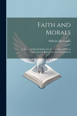 Faith and Morals: I.--Faith As Ritschl Defined It. Ii.--The Moral Law As Understood in Romanism and Protestantism by Herrmann, Wilhelm