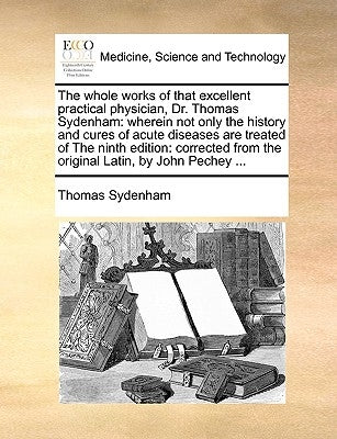 The Whole Works of That Excellent Practical Physician, Dr. Thomas Sydenham: Wherein Not Only the History and Cures of Acute Diseases Are Treated of th by Sydenham, Thomas