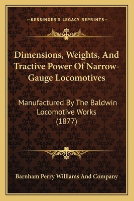 Dimensions, Weights, And Tractive Power Of Narrow-Gauge Locomotives: Manufactured By The Baldwin Locomotive Works (1877) by Barnham Perry Williams and Company