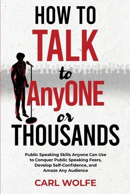 How to Talk to AnyONE or THOUSANDS: Public Speaking Skills Anyone Can Use to Conquer Public Speaking Fears, Develop Self-Confidence, and Amaze Any Aud by Wolfe, Carl