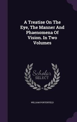 A Treatise On The Eye, The Manner And Phaenomena Of Vision. In Two Volumes by Porterfield, William