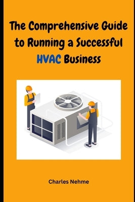 The Comprehensive Guide to Running a Successful HVAC Business: Heating, Ventilation and Air Conditioning by Nehme, Charles