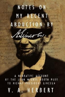 Notes on My Recent Abduction by A. Lincoln: A Narrative Account of the John Wilkes Booth Plot to Kidnap President Lincoln by Herbert, V. A.