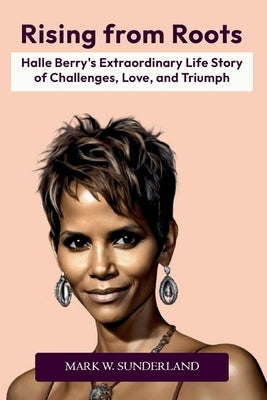 Rising from Roots: Halle Berry's Extraordinary Life Story of Challenges, Love, and Triumph by W. Sunderland, Mark