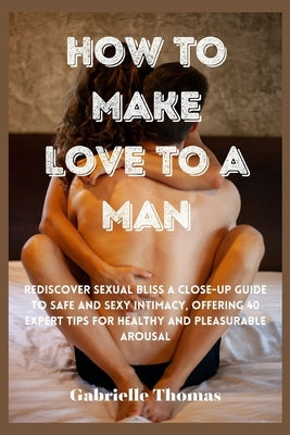 How To Make Love To A Man: Rediscover Sexual Bliss a Close-Up Guide to Safe and Sexy Intimacy, Offering 40 Expert Tips for Healthy and Pleasurabl by Thomas, Gabrielle