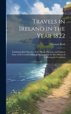 Travels in Ireland in the Year 1822: Exhibiting Brief Sketches of the Moral, Physical, and Political State of the Country: With Reflections On the Bes by Reid, Thomas