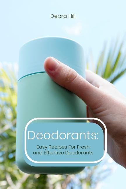 Deodorants: Easy Recipes For Fresh and Effective Deodorants by Hill, Debra