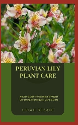 Peruvian Lily Plant Care: Novice Guide To Ultimate & Proper Grooming Techniques, Care & More by Sekani, Uriah
