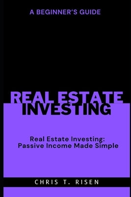 A Beginner's Guide to Real Estate Investing: Passive Income Made Simple by Risen, Chris T.