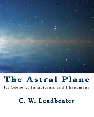 The Astral Plane: Its Scenery, Inhabitants and Phenomena by Leadbeater, C. W.