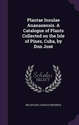 Plantae Insulae Ananasensis. A Catalogue of Plants Collected on the Isle of Pines, Cuba, by Don José by Frederick, Millspaugh Charles