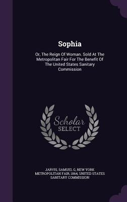 Sophia: Or, The Reign Of Woman. Sold At The Metropolitan Fair For The Benefit Of The United States Sanitary Commission by G, Jarvis Samuel