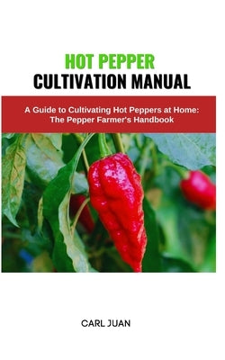 Hot Pepper Cultivation Manual: A Guide to Cultivating Hot Peppers at Home: The Pepper Farmer's Handbook by Juan, Carl