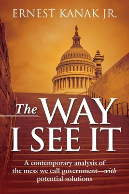 The Way I See It: A Contemporary Analysis of the Mess We Call Government-With Potential Solutions by Kanak, Ernest, Jr.