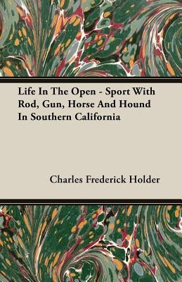 Life In The Open - Sport With Rod, Gun, Horse And Hound In Southern California by Holder, Charles Frederick
