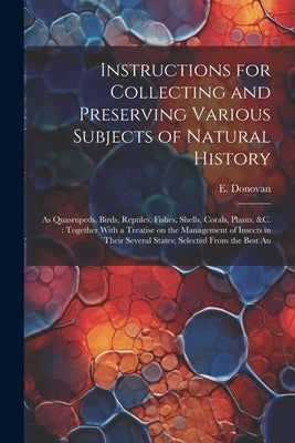 Instructions for Collecting and Preserving Various Subjects of Natural History: As Quasrupeds, Birds, Reptiles, Fishes, Shells, Corals, Plants, &c.: T by Donovan, E. 1768-1837