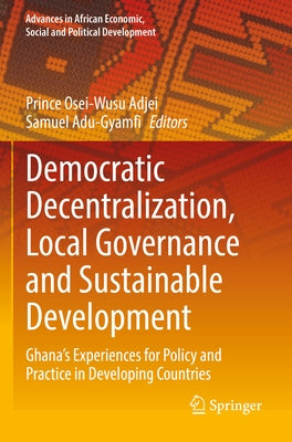 Democratic Decentralization, Local Governance and Sustainable Development: Ghana's Experiences for Policy and Practice in Developing Countries by Adjei, Prince Osei-Wusu