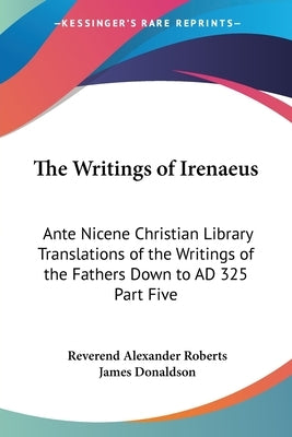 The Writings of Irenaeus: Ante Nicene Christian Library Translations of the Writings of the Fathers Down to AD 325 Part Five by Roberts, Reverend Alexander