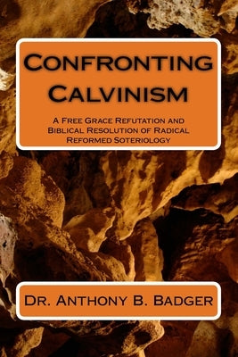 Confronting Calvinism: A Free Grace Refutation and Biblical Resolution of Radical Reformed Soteriology by Badger, Anthony B.