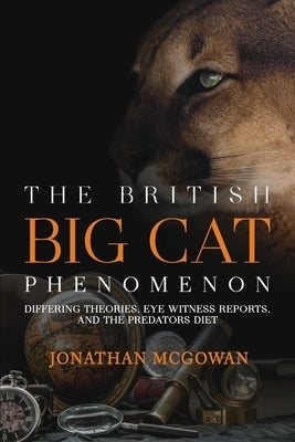 The British Big Cat Phenomenon: Differing Theories, Eye Witness Reports, and the Predators Diet by McGowan, Jonathan