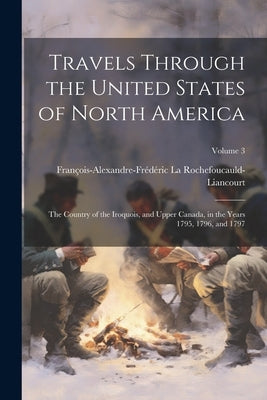 Travels Through the United States of North America: The Country of the Iroquois, and Upper Canada, in the Years 1795, 1796, and 1797; Volume 3 by La Rochefoucauld-Liancourt, FranÃ§ois-Al
