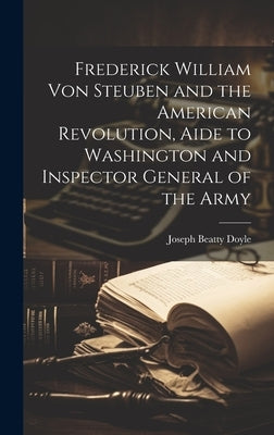 Frederick William von Steuben and the American Revolution, Aide to Washington and Inspector General of the Army by Doyle, Joseph Beatty