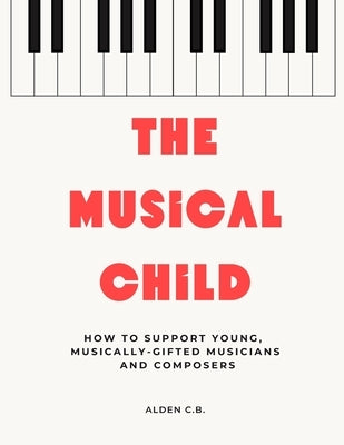 The Musical Child: How to Support Young, Musically-Gifted Musicians and Composers by C. B., Alden