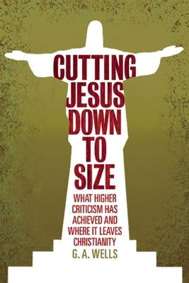 Cutting Jesus Down to Size: What Higher Criticism Has Achieved and Where It Leaves Christianity by Wells, George Albert