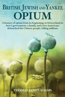 British, Jewish, and Yankee Opium: A History of Opium from its Beginnings in Switzerland to How a Government, a Family, and a Few Americans Debauched by Adams, Thomas James