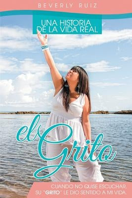 El Grito: Una Historia de La Vida Real Cuando No Quise Escuchar, Su "Grito" Le Dio Sentido a Mi Vida. by Ruiz, Beverly
