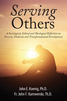 Serving Others: A Sociological, Ethical and Theological Reflection on Poverty, Diakonia, and Transformational Development by Koenig, John E.