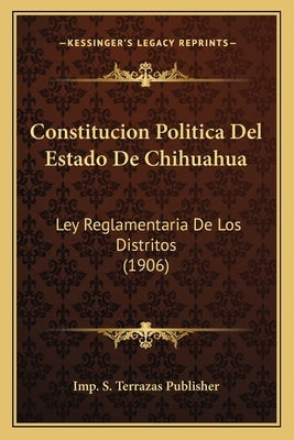 Constitucion Politica Del Estado De Chihuahua: Ley Reglamentaria De Los Distritos (1906) by Imp S. Terrazas Publisher