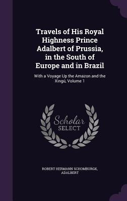 Travels of His Royal Highness Prince Adalbert of Prussia, in the South of Europe and in Brazil: With a Voyage Up the Amazon and the Xingú, Volume 1 by Schomburgk, Robert Hermann