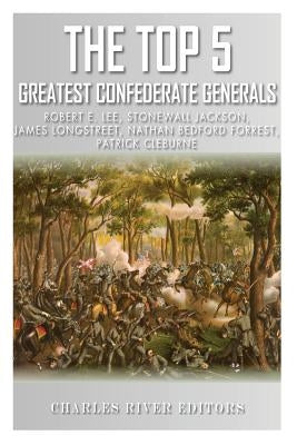 The Top 5 Greatest Confederate Generals: Robert E. Lee, Stonewall Jackson, James Longstreet, Nathan Bedford Forrest, and Patrick Cleburne by Charles River