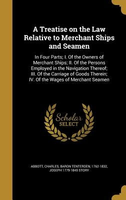 A Treatise on the Law Relative to Merchant Ships and Seamen: In Four Parts; I. Of the Owners of Merchant Ships; II. Of the Persons Employed in the Nav by Abbott, Charles Baron Tenterden