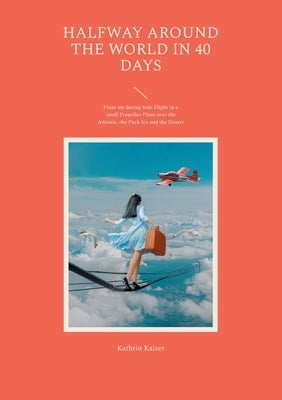 Halfway around the World in 40 Days: From my daring Solo Flight in a small Propeller Plane over the Atlantic, the Pack Ice and the Desert by Kaiser, Kathrin